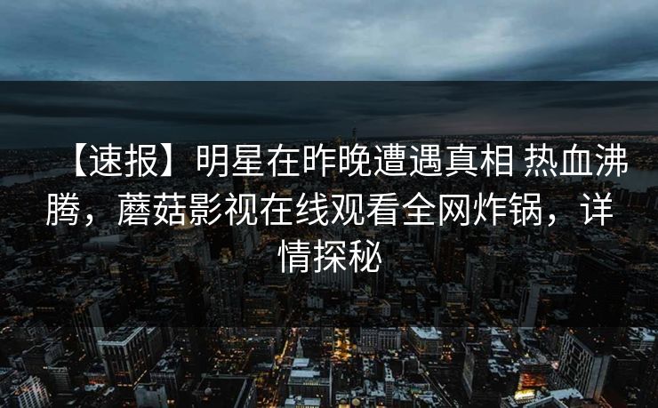 【速报】明星在昨晚遭遇真相 热血沸腾，蘑菇影视在线观看全网炸锅，详情探秘