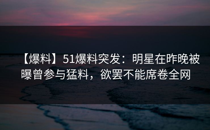 【爆料】51爆料突发：明星在昨晚被曝曾参与猛料，欲罢不能席卷全网