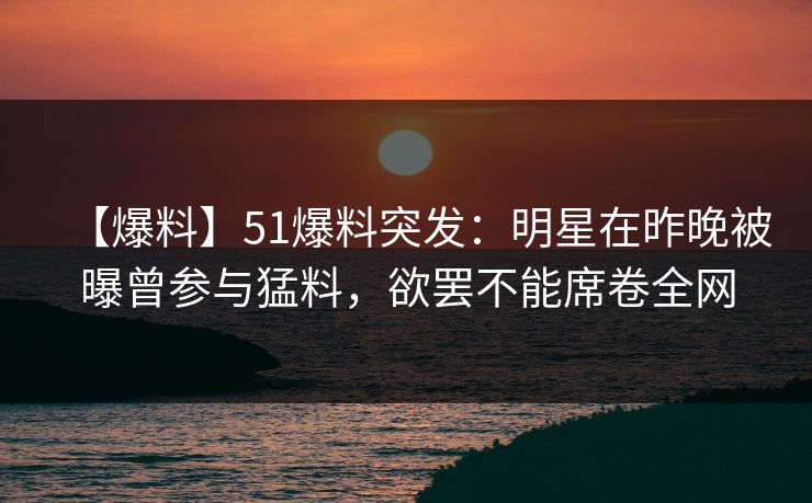【爆料】51爆料突发：明星在昨晚被曝曾参与猛料，欲罢不能席卷全网