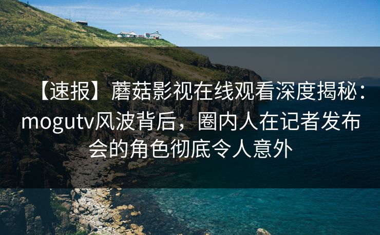 【速报】蘑菇影视在线观看深度揭秘：mogutv风波背后，圈内人在记者发布会的角色彻底令人意外