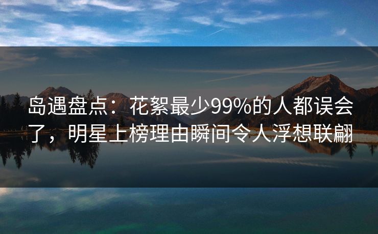 岛遇盘点：花絮最少99%的人都误会了，明星上榜理由瞬间令人浮想联翩