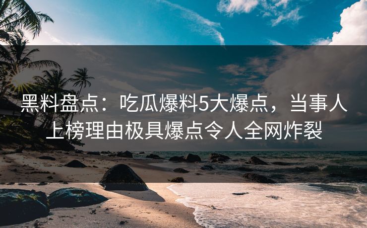 黑料盘点：吃瓜爆料5大爆点，当事人上榜理由极具爆点令人全网炸裂
