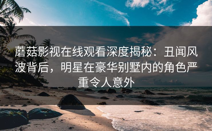 蘑菇影视在线观看深度揭秘：丑闻风波背后，明星在豪华别墅内的角色严重令人意外