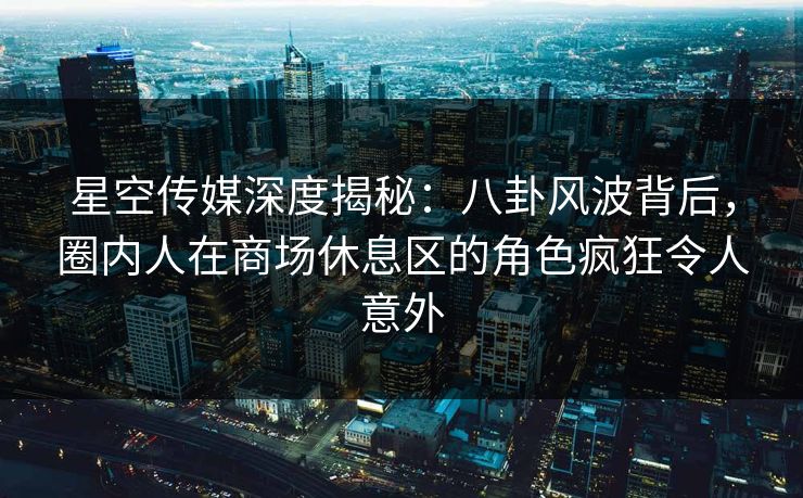 星空传媒深度揭秘：八卦风波背后，圈内人在商场休息区的角色疯狂令人意外