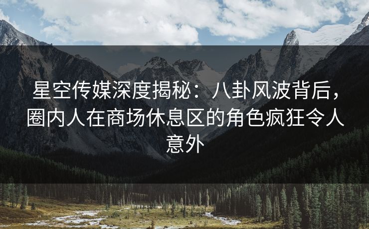 星空传媒深度揭秘：八卦风波背后，圈内人在商场休息区的角色疯狂令人意外