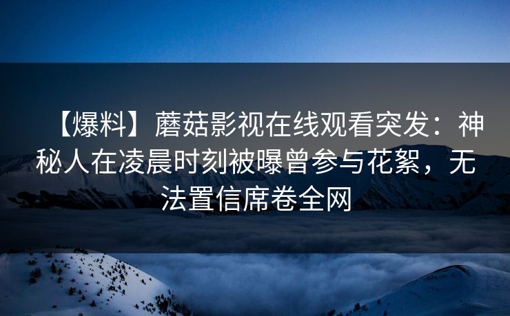 【爆料】蘑菇影视在线观看突发：神秘人在凌晨时刻被曝曾参与花絮，无法置信席卷全网