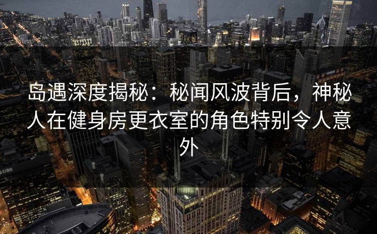 岛遇深度揭秘：秘闻风波背后，神秘人在健身房更衣室的角色特别令人意外