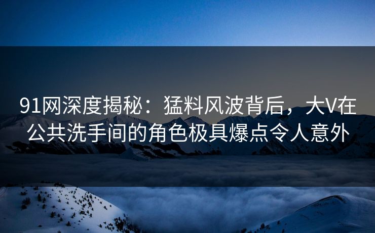 91网深度揭秘：猛料风波背后，大V在公共洗手间的角色极具爆点令人意外
