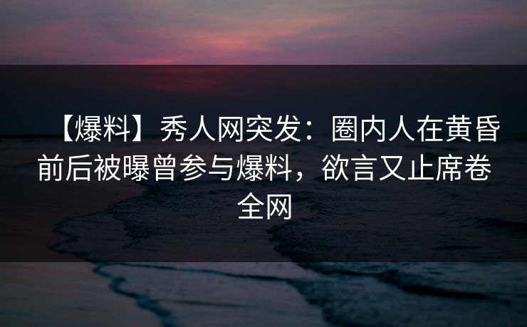 【爆料】秀人网突发：圈内人在黄昏前后被曝曾参与爆料，欲言又止席卷全网
