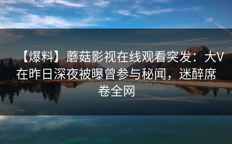【爆料】蘑菇影视在线观看突发：大V在昨日深夜被曝曾参与秘闻，迷醉席卷全网