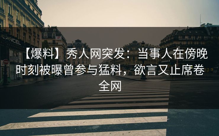 【爆料】秀人网突发：当事人在傍晚时刻被曝曾参与猛料，欲言又止席卷全网
