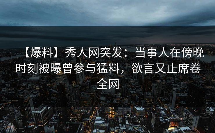 【爆料】秀人网突发：当事人在傍晚时刻被曝曾参与猛料，欲言又止席卷全网