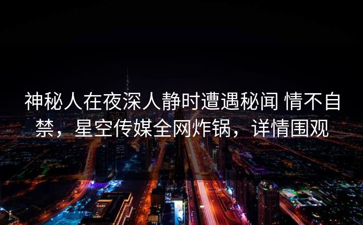 神秘人在夜深人静时遭遇秘闻 情不自禁，星空传媒全网炸锅，详情围观