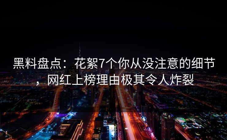 黑料盘点：花絮7个你从没注意的细节，网红上榜理由极其令人炸裂