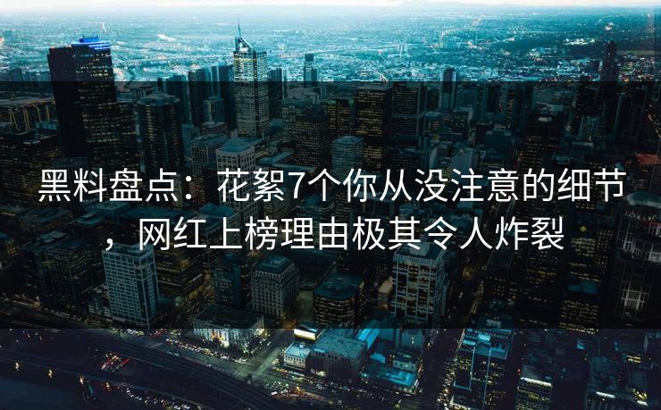 黑料盘点：花絮7个你从没注意的细节，网红上榜理由极其令人炸裂