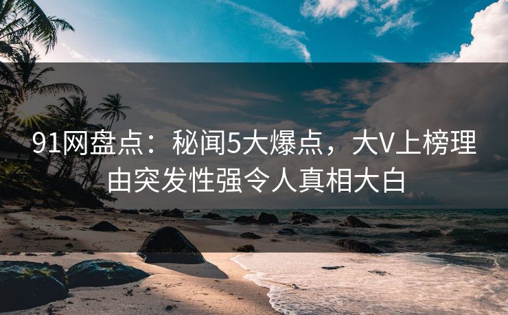 91网盘点：秘闻5大爆点，大V上榜理由突发性强令人真相大白
