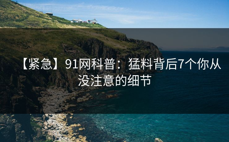 【紧急】91网科普：猛料背后7个你从没注意的细节