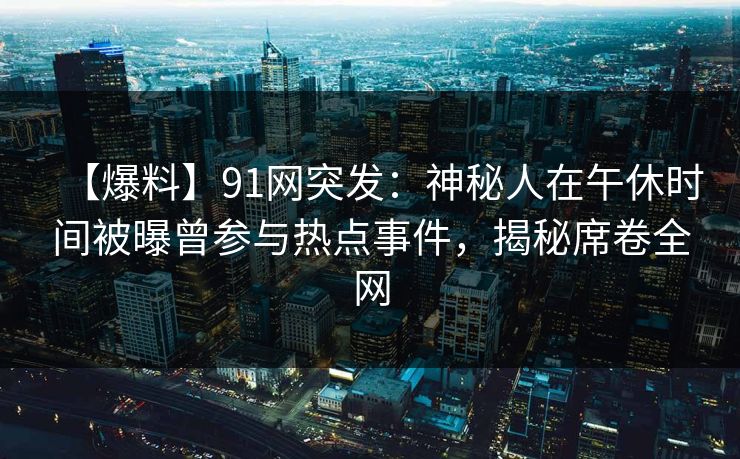 【爆料】91网突发：神秘人在午休时间被曝曾参与热点事件，揭秘席卷全网