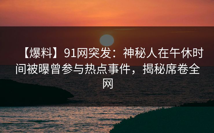 【爆料】91网突发：神秘人在午休时间被曝曾参与热点事件，揭秘席卷全网