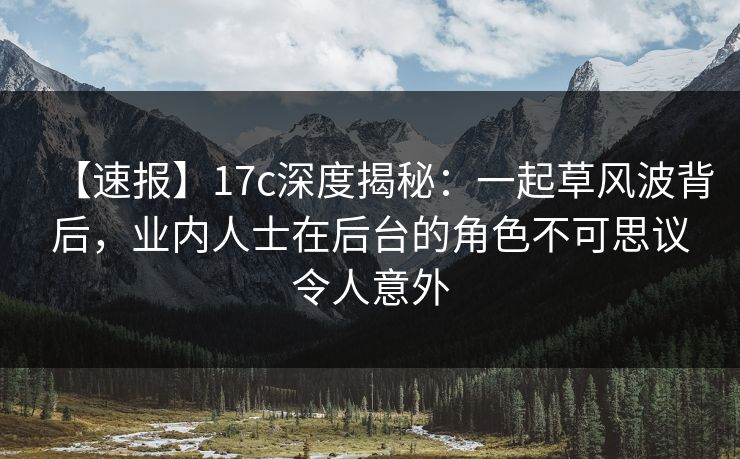 【速报】17c深度揭秘：一起草风波背后，业内人士在后台的角色不可思议令人意外