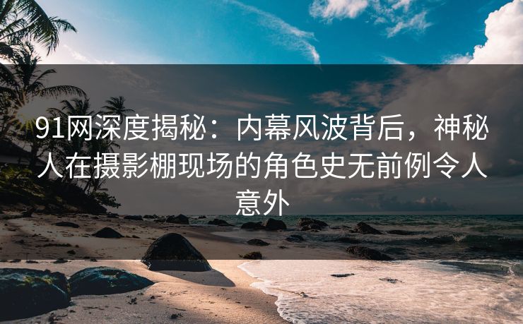91网深度揭秘：内幕风波背后，神秘人在摄影棚现场的角色史无前例令人意外