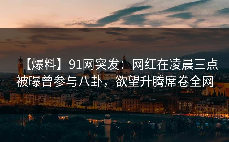 【爆料】91网突发：网红在凌晨三点被曝曾参与八卦，欲望升腾席卷全网
