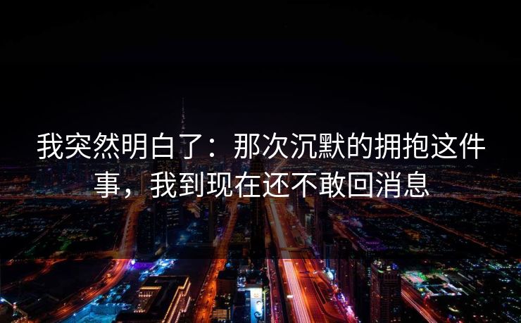 我突然明白了:那次沉默的拥抱这件事,我到现在还不敢回消息 我突然明白了:那次沉默的拥抱这件事,我到现在还不敢回消息