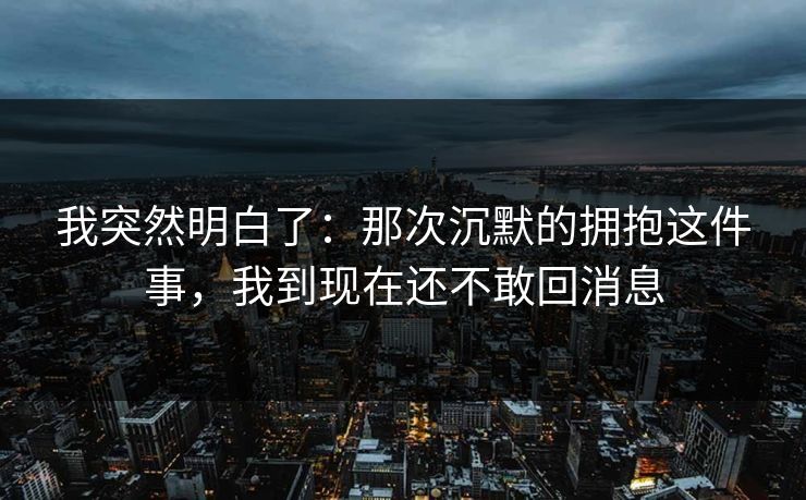 我突然明白了:那次沉默的拥抱这件事,我到现在还不敢回消息 我突然明白了:那次沉默的拥抱这件事,我到现在还不敢回消息