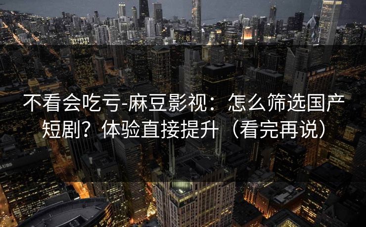 不看会吃亏-麻豆影视：怎么筛选国产短剧？体验直接提升（看完再说）