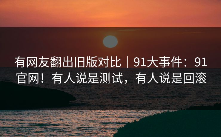 有网友翻出旧版对比｜91大事件：91官网！有人说是测试，有人说是回滚