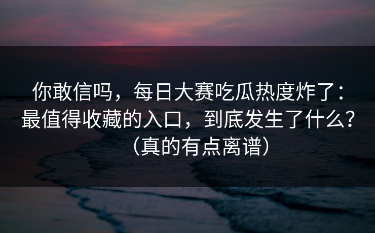 你敢信吗，每日大赛吃瓜热度炸了：最值得收藏的入口，到底发生了什么？（真的有点离谱）