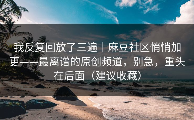 我反复回放了三遍｜麻豆社区悄悄加更——最离谱的原创频道，别急，重头在后面（建议收藏）
