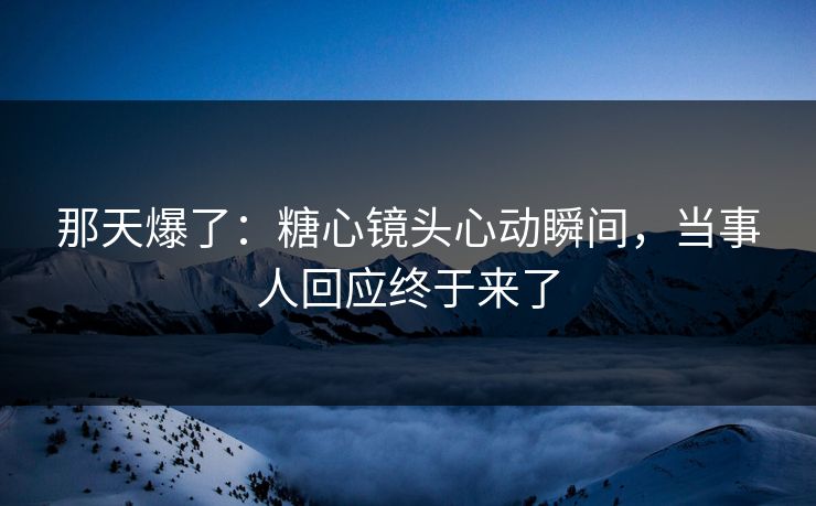 那天爆了：糖心镜头心动瞬间，当事人回应终于来了