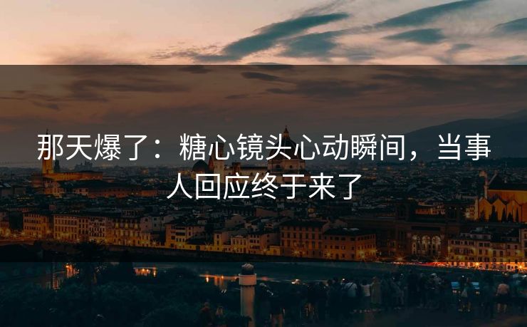 那天爆了：糖心镜头心动瞬间，当事人回应终于来了