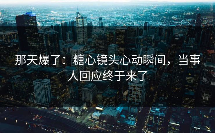 那天爆了：糖心镜头心动瞬间，当事人回应终于来了