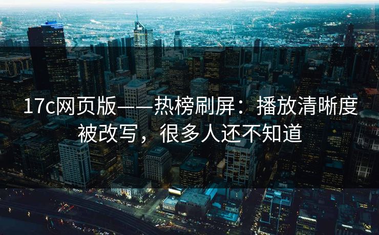 17c网页版——热榜刷屏：播放清晰度被改写，很多人还不知道