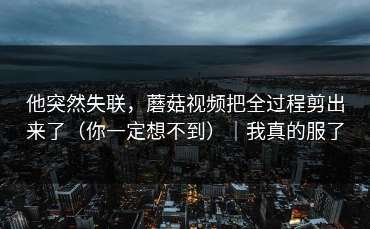 他突然失联，蘑菇视频把全过程剪出来了（你一定想不到）｜我真的服了