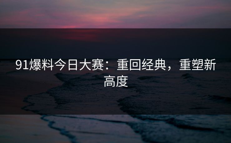 91爆料今日大赛：重回经典，重塑新高度