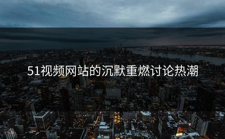 51视频网站的沉默重燃讨论热潮