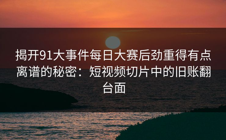 揭开91大事件每日大赛后劲重得有点离谱的秘密:短视频切片中的旧账翻台面 揭开91大事件每日大赛后劲重得有点离谱的秘密:短视频切片中的旧账翻台面