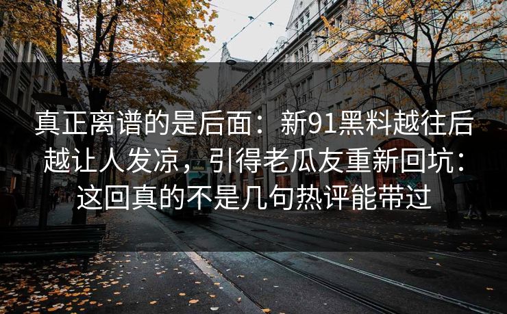 真正离谱的是后面：新91黑料越往后越让人发凉，引得老瓜友重新回坑：这回真的不是几句热评能带过