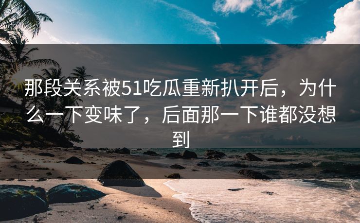 那段关系被51吃瓜重新扒开后，为什么一下变味了，后面那一下谁都没想到