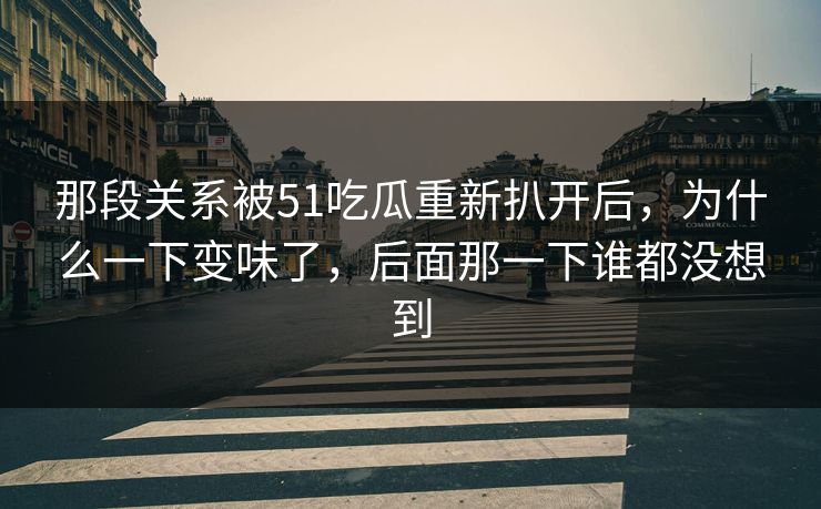 那段关系被51吃瓜重新扒开后，为什么一下变味了，后面那一下谁都没想到